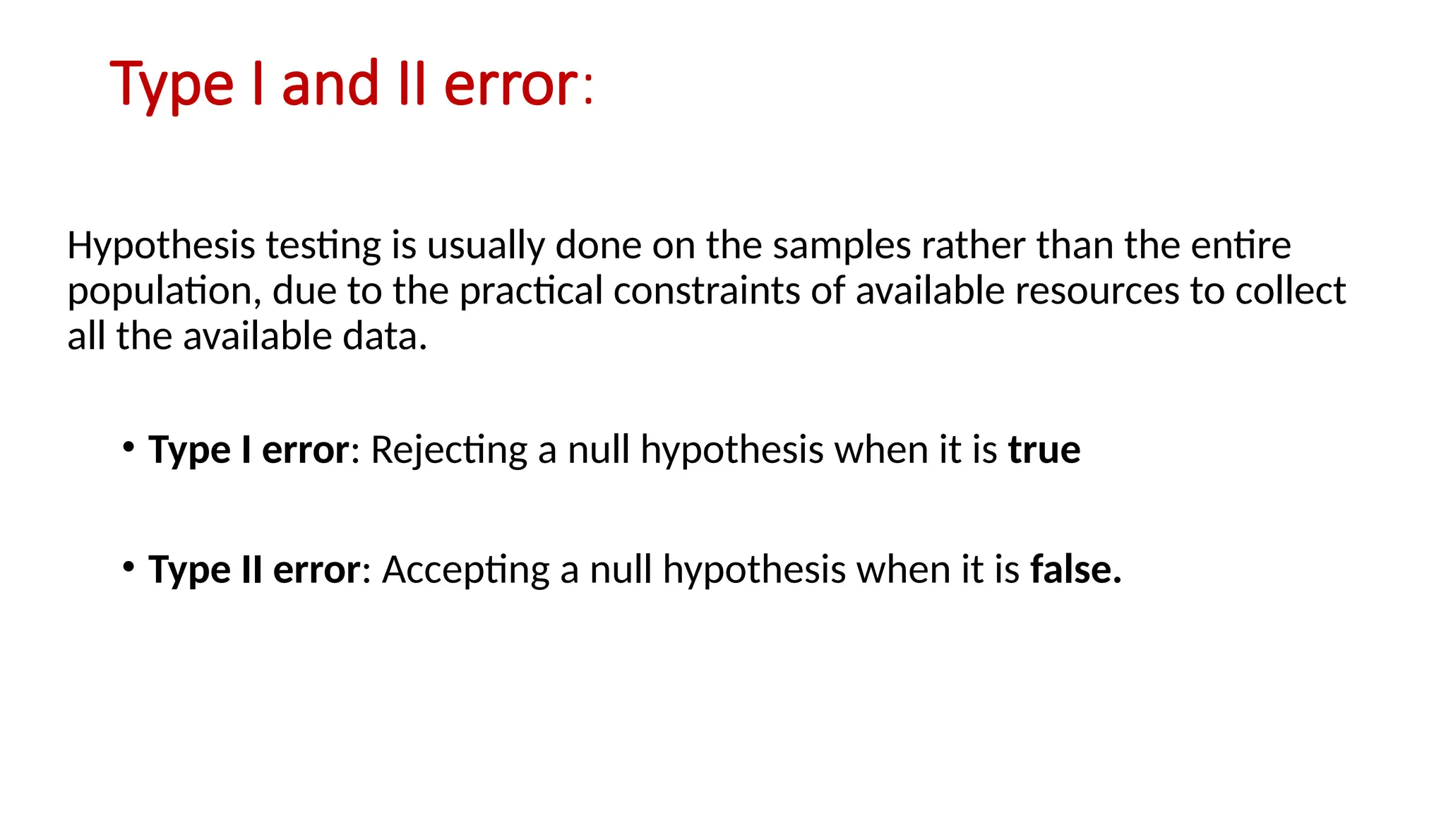 Type I and II error:
Hypothesis testing is usually done on the samples rather than the entire
population, due to the practical constraints of available resources to collect
all the available data.
• Type I error: Rejecting a null hypothesis when it is true
• Type II error: Accepting a null hypothesis when it is false.
 