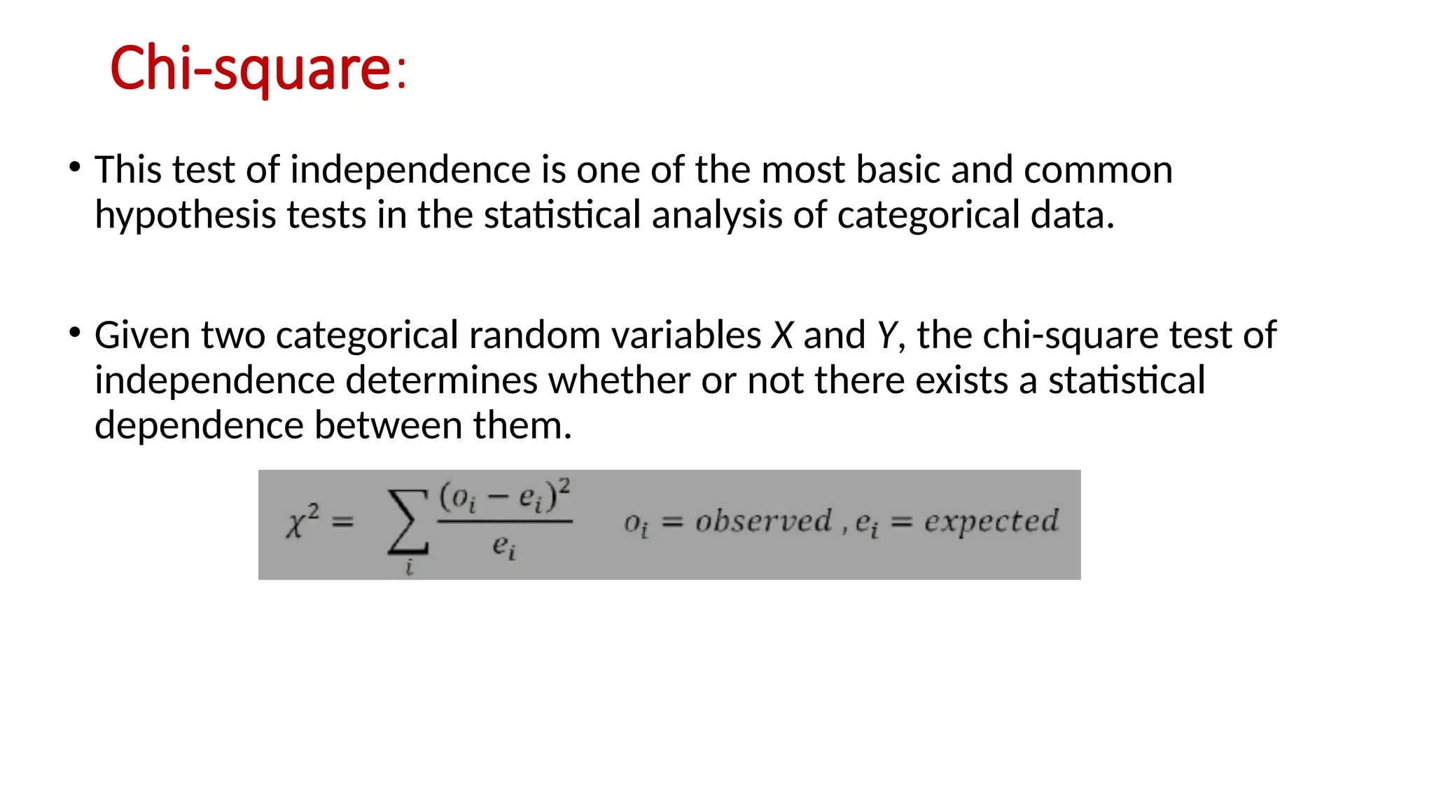 Chi-square:
• This test of independence is one of the most basic and common
hypothesis tests in the statistical analysis of categorical data.
• Given two categorical random variables X and Y, the chi-square test of
independence determines whether or not there exists a statistical
dependence between them.
 