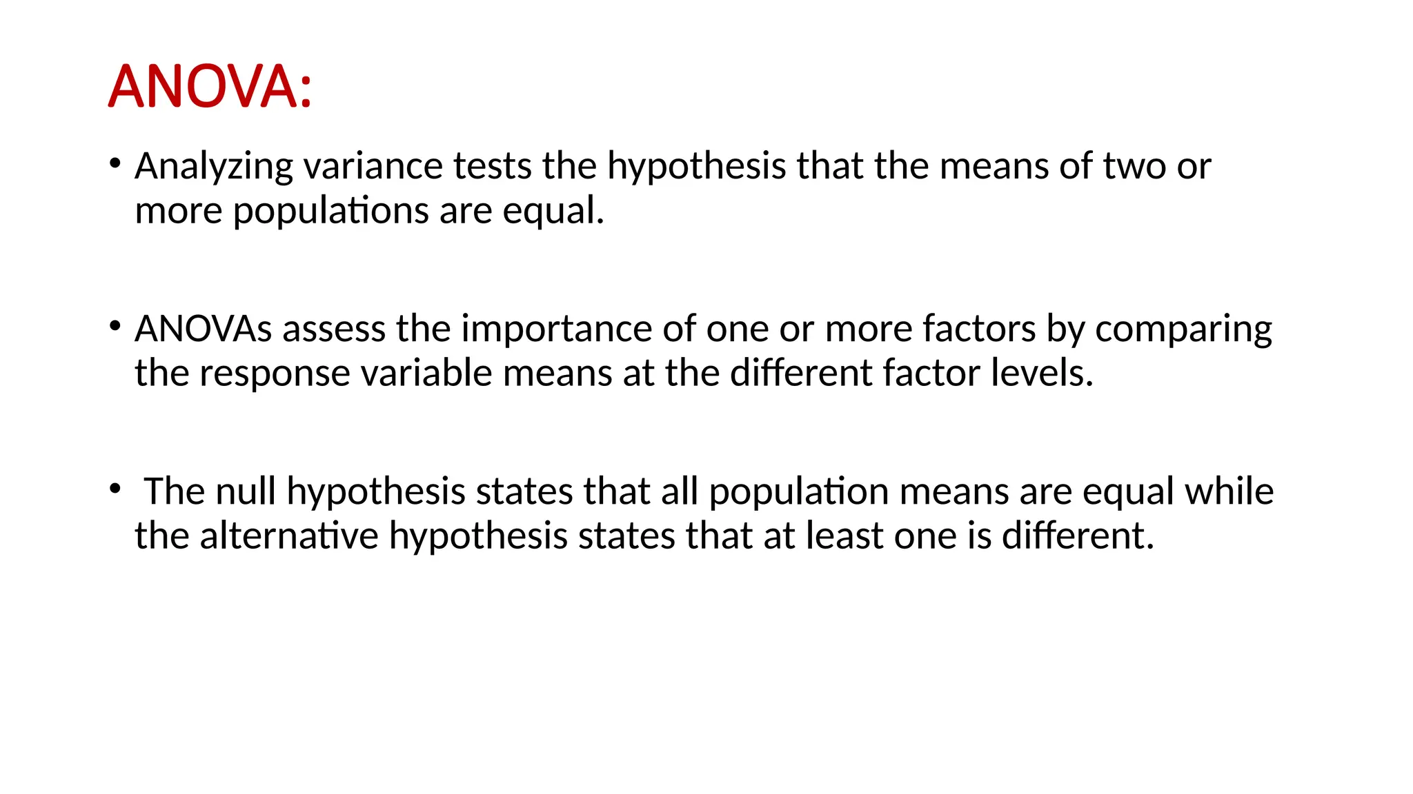 ANOVA:
• Analyzing variance tests the hypothesis that the means of two or
more populations are equal.
• ANOVAs assess the importance of one or more factors by comparing
the response variable means at the different factor levels.
• The null hypothesis states that all population means are equal while
the alternative hypothesis states that at least one is different.
 