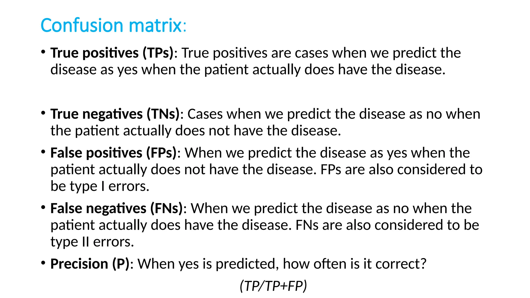Confusion matrix:
• True positives (TPs): True positives are cases when we predict the
disease as yes when the patient actually does have the disease.
• True negatives (TNs): Cases when we predict the disease as no when
the patient actually does not have the disease.
• False positives (FPs): When we predict the disease as yes when the
patient actually does not have the disease. FPs are also considered to
be type I errors.
• False negatives (FNs): When we predict the disease as no when the
patient actually does have the disease. FNs are also considered to be
type II errors.
• Precision (P): When yes is predicted, how often is it correct?
(TP/TP+FP)
 