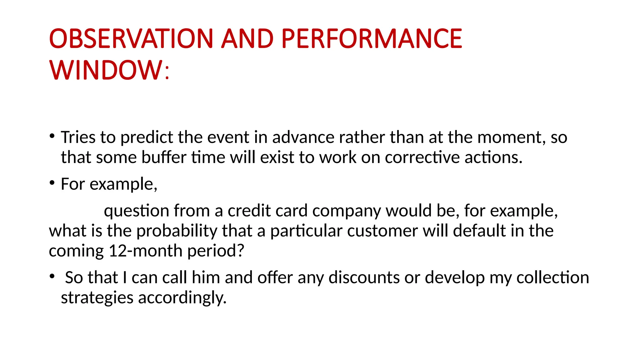 OBSERVATION AND PERFORMANCE
WINDOW:
• Tries to predict the event in advance rather than at the moment, so
that some buffer time will exist to work on corrective actions.
• For example,
question from a credit card company would be, for example,
what is the probability that a particular customer will default in the
coming 12-month period?
• So that I can call him and offer any discounts or develop my collection
strategies accordingly.
 