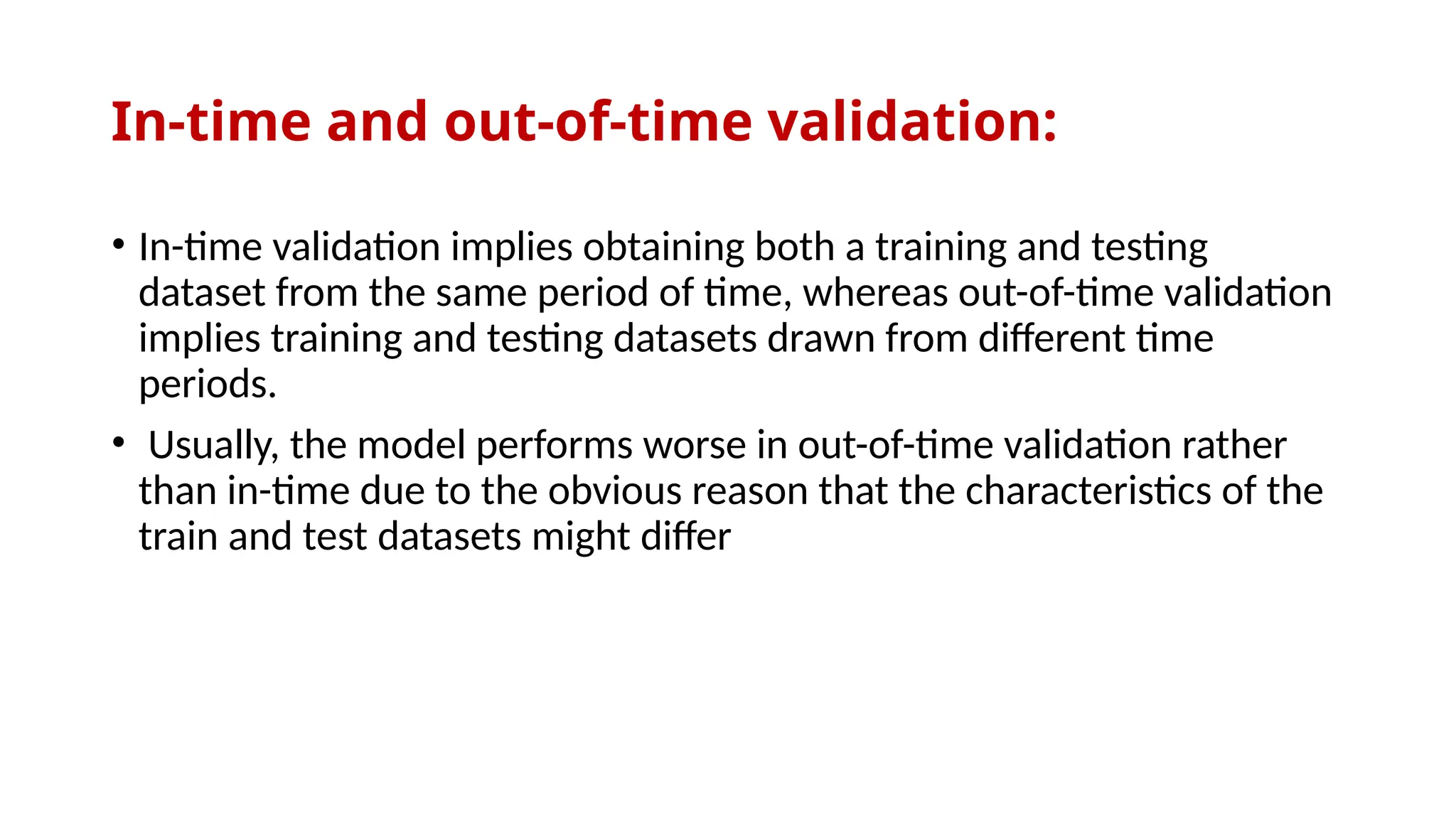 In-time and out-of-time validation:
• In-time validation implies obtaining both a training and testing
dataset from the same period of time, whereas out-of-time validation
implies training and testing datasets drawn from different time
periods.
• Usually, the model performs worse in out-of-time validation rather
than in-time due to the obvious reason that the characteristics of the
train and test datasets might differ
 
