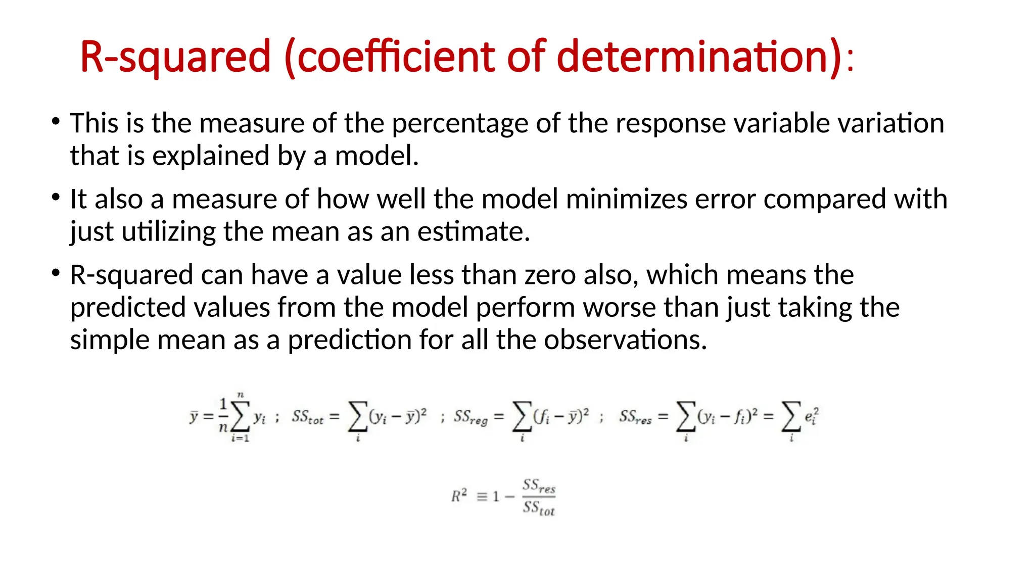 R-squared (coefficient of determination):
• This is the measure of the percentage of the response variable variation
that is explained by a model.
• It also a measure of how well the model minimizes error compared with
just utilizing the mean as an estimate.
• R-squared can have a value less than zero also, which means the
predicted values from the model perform worse than just taking the
simple mean as a prediction for all the observations.
 