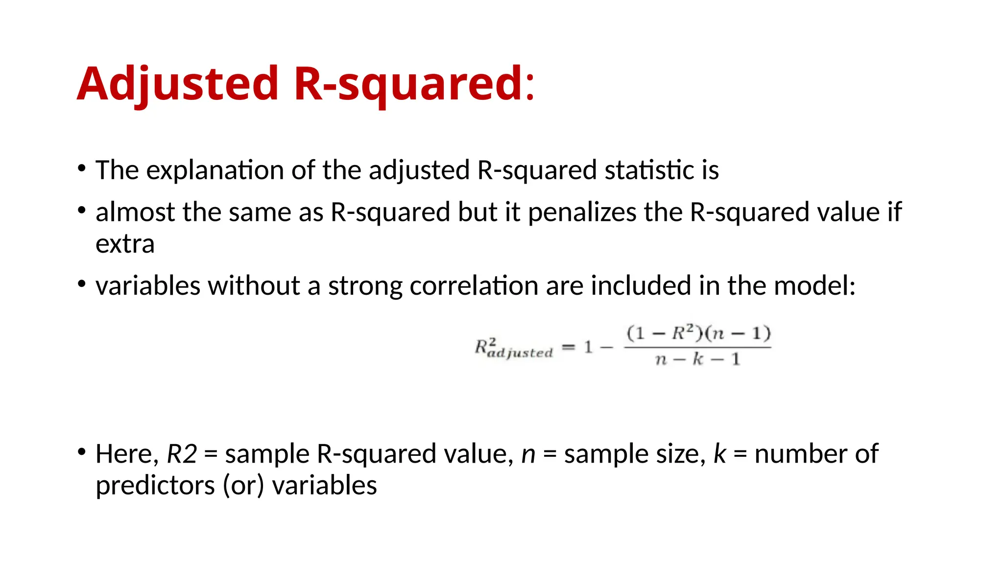 Adjusted R-squared:
• The explanation of the adjusted R-squared statistic is
• almost the same as R-squared but it penalizes the R-squared value if
extra
• variables without a strong correlation are included in the model:
• Here, R2 = sample R-squared value, n = sample size, k = number of
predictors (or) variables
 
