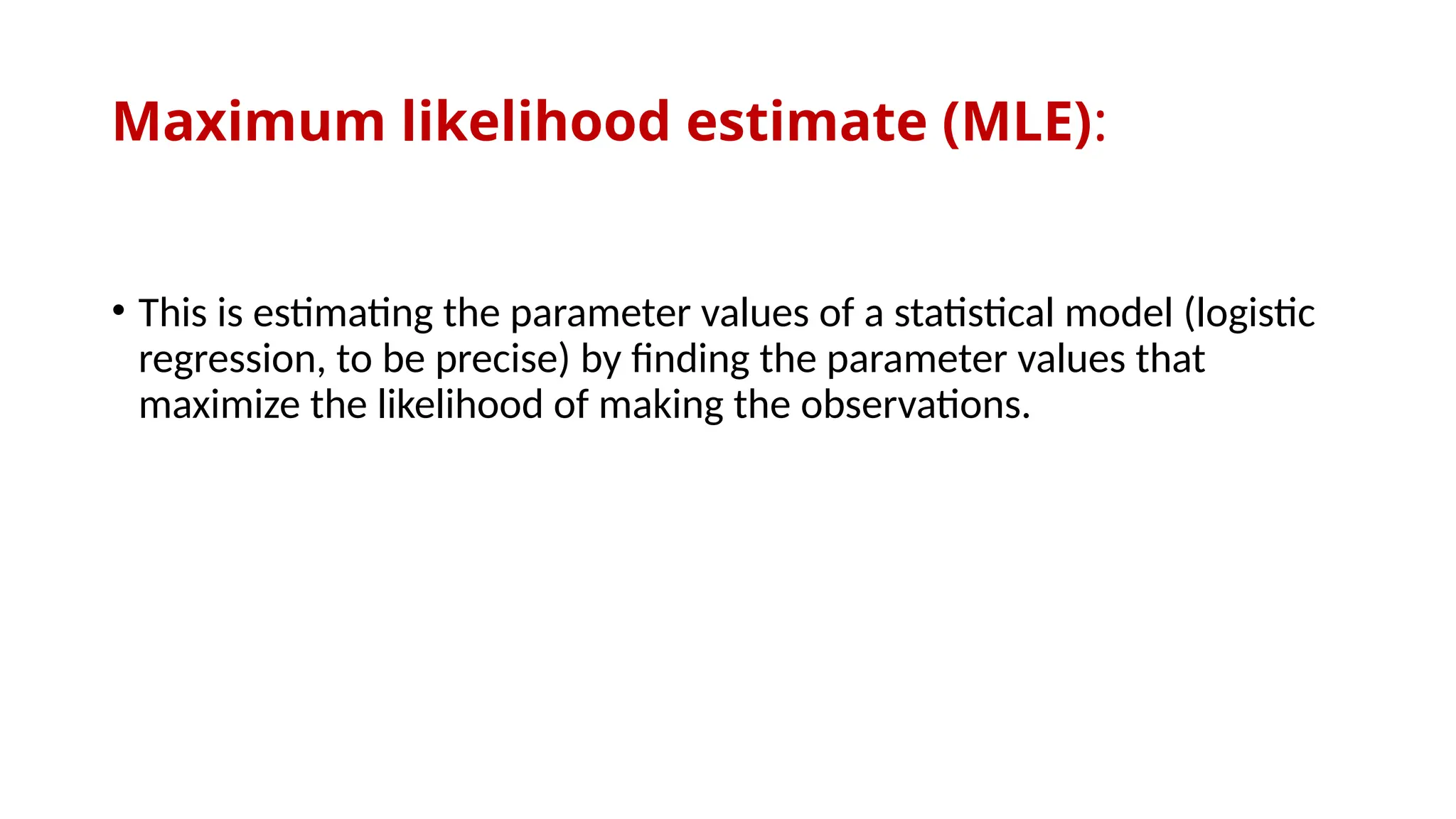 Maximum likelihood estimate (MLE):
• This is estimating the parameter values of a statistical model (logistic
regression, to be precise) by finding the parameter values that
maximize the likelihood of making the observations.
 