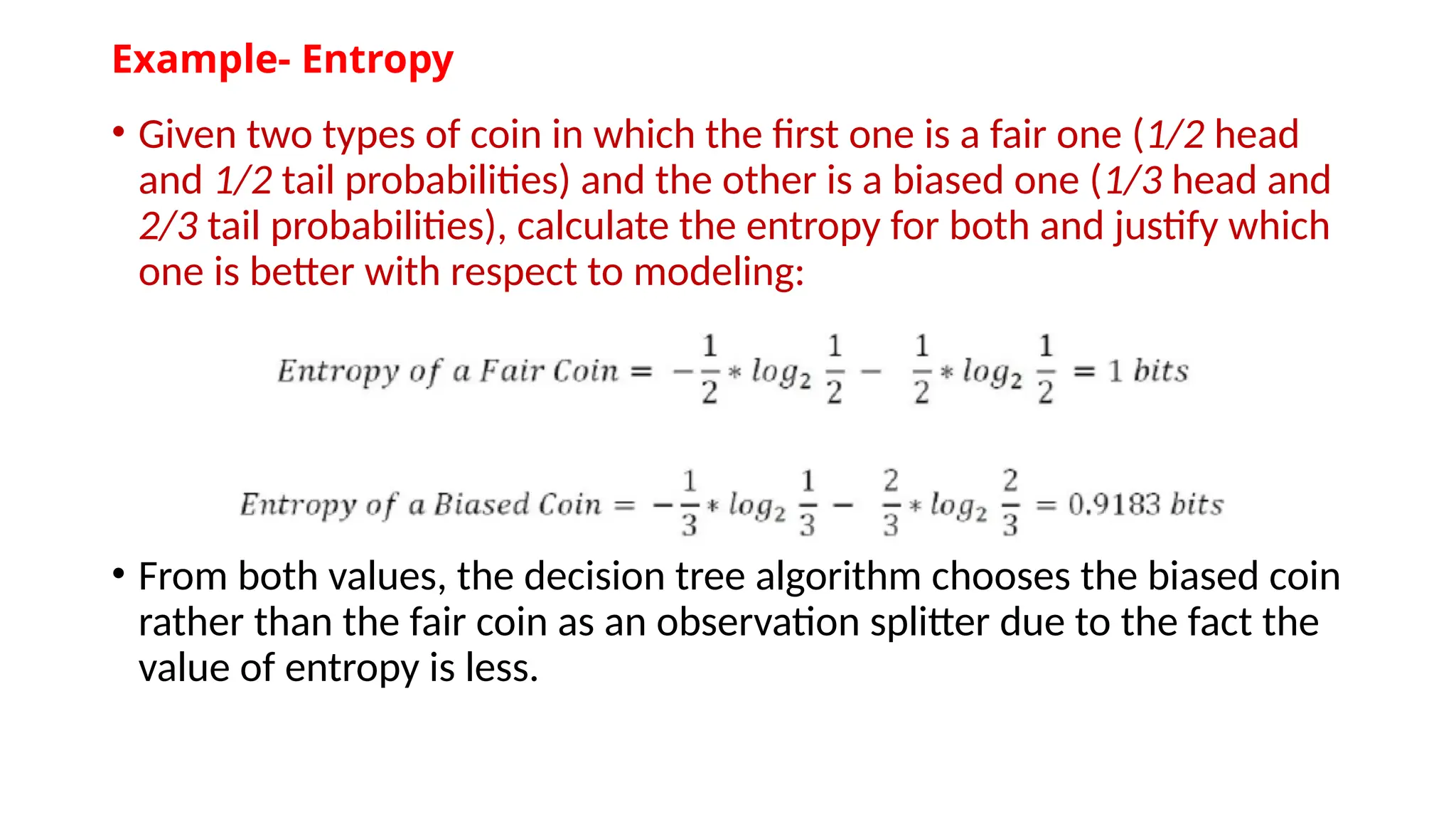 Example- Entropy
• Given two types of coin in which the first one is a fair one (1/2 head
and 1/2 tail probabilities) and the other is a biased one (1/3 head and
2/3 tail probabilities), calculate the entropy for both and justify which
one is better with respect to modeling:
• From both values, the decision tree algorithm chooses the biased coin
rather than the fair coin as an observation splitter due to the fact the
value of entropy is less.
 