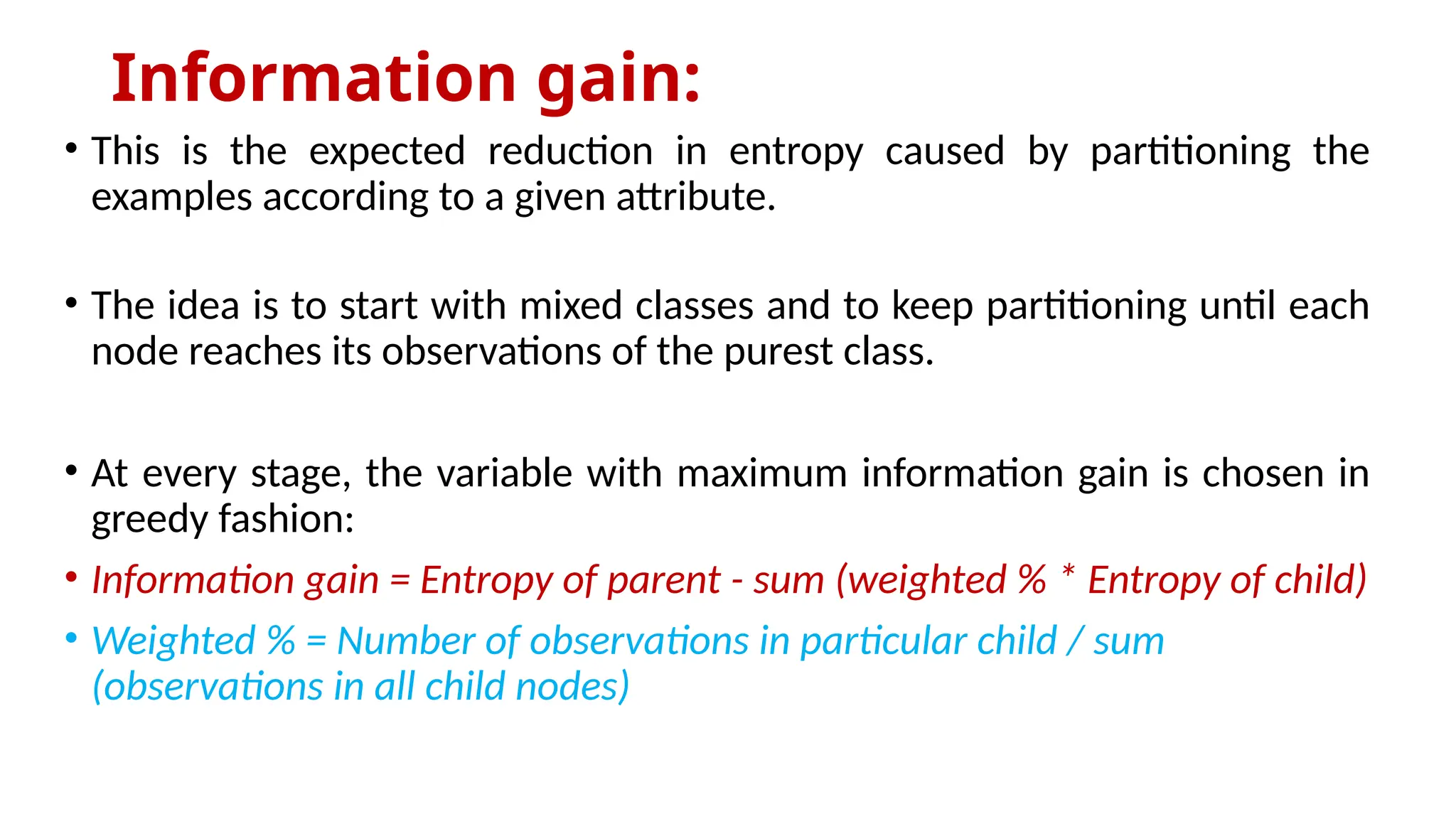 Information gain:
• This is the expected reduction in entropy caused by partitioning the
examples according to a given attribute.
• The idea is to start with mixed classes and to keep partitioning until each
node reaches its observations of the purest class.
• At every stage, the variable with maximum information gain is chosen in
greedy fashion:
• Information gain = Entropy of parent - sum (weighted % * Entropy of child)
• Weighted % = Number of observations in particular child / sum
(observations in all child nodes)
 