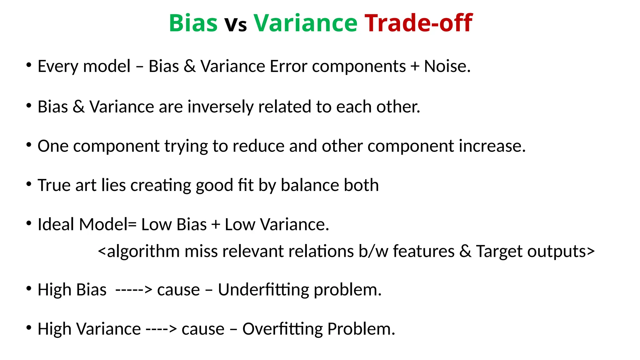 Bias vs Variance Trade-off
• Every model – Bias & Variance Error components + Noise.
• Bias & Variance are inversely related to each other.
• One component trying to reduce and other component increase.
• True art lies creating good fit by balance both
• Ideal Model= Low Bias + Low Variance.
<algorithm miss relevant relations b/w features & Target outputs>
• High Bias -----> cause – Underfitting problem.
• High Variance ----> cause – Overfitting Problem.
 