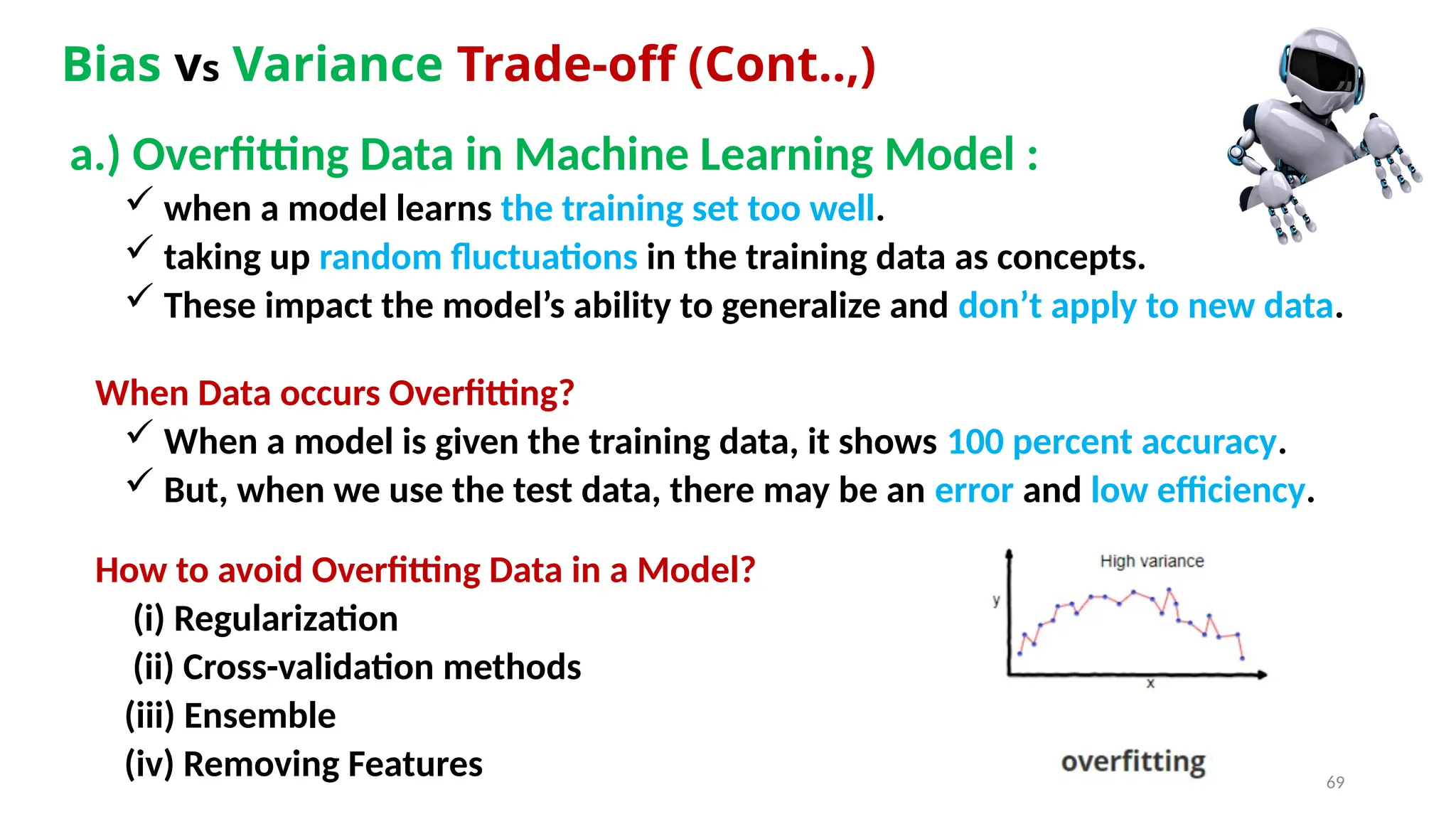 69
Bias vs Variance Trade-off (Cont..,)
a.) Overfitting Data in Machine Learning Model :
 when a model learns the training set too well.
 taking up random fluctuations in the training data as concepts.
 These impact the model’s ability to generalize and don’t apply to new data.
When Data occurs Overfitting?
 When a model is given the training data, it shows 100 percent accuracy.
 But, when we use the test data, there may be an error and low efficiency.
How to avoid Overfitting Data in a Model?
(i) Regularization
(ii) Cross-validation methods
(iii) Ensemble
(iv) Removing Features
 