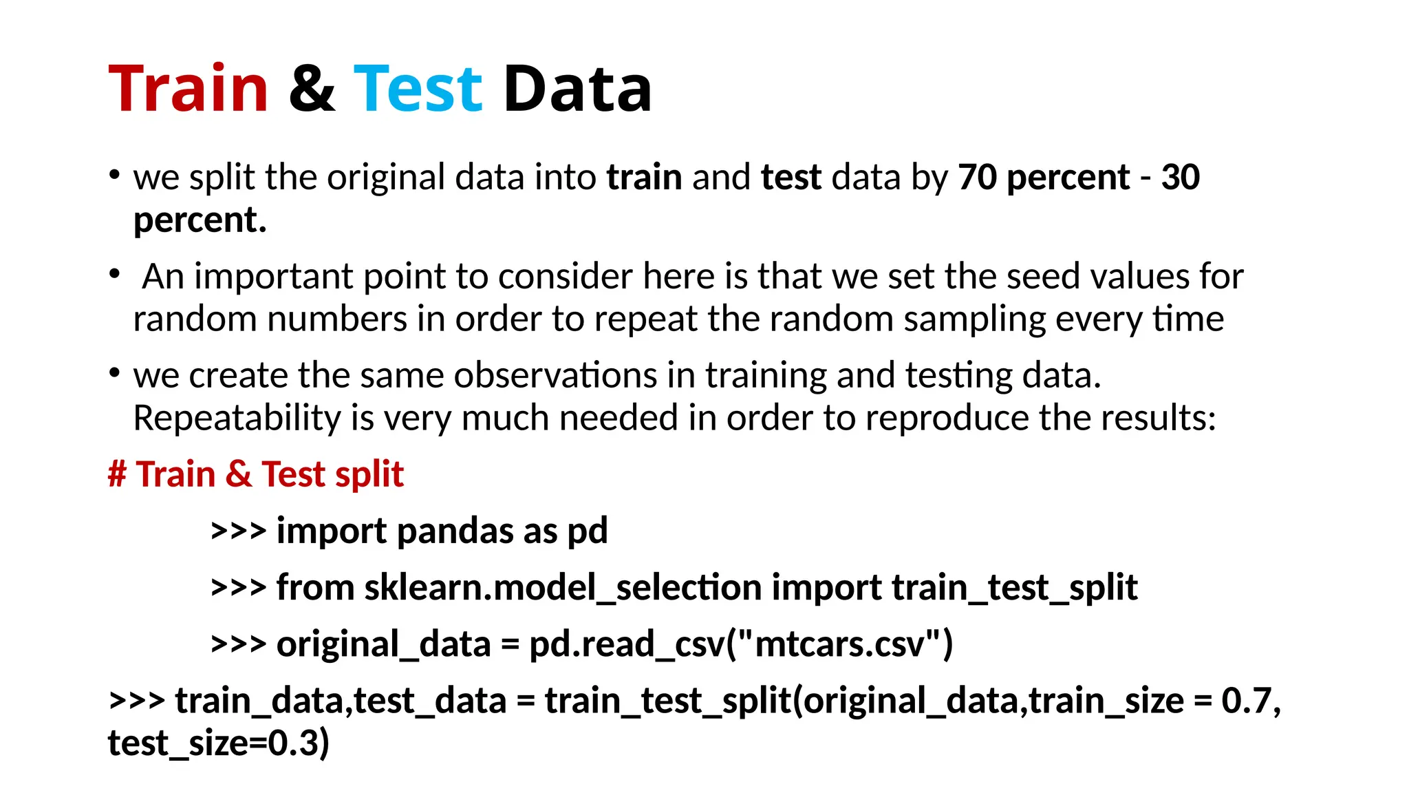 Train & Test Data
• we split the original data into train and test data by 70 percent - 30
percent.
• An important point to consider here is that we set the seed values for
random numbers in order to repeat the random sampling every time
• we create the same observations in training and testing data.
Repeatability is very much needed in order to reproduce the results:
# Train & Test split
>>> import pandas as pd
>>> from sklearn.model_selection import train_test_split
>>> original_data = pd.read_csv("mtcars.csv")
>>> train_data,test_data = train_test_split(original_data,train_size = 0.7,
test_size=0.3)
 