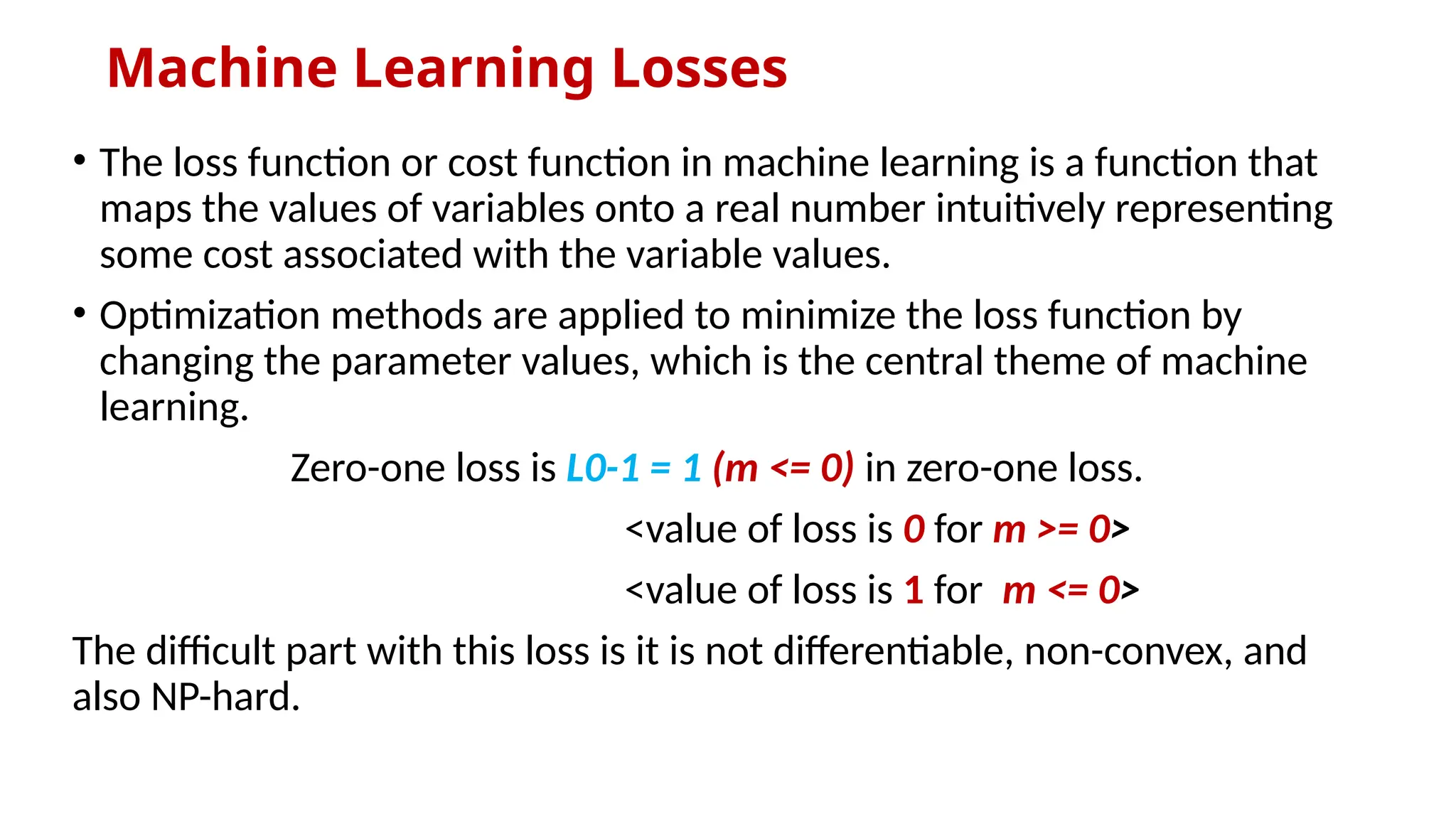 Machine Learning Losses
• The loss function or cost function in machine learning is a function that
maps the values of variables onto a real number intuitively representing
some cost associated with the variable values.
• Optimization methods are applied to minimize the loss function by
changing the parameter values, which is the central theme of machine
learning.
Zero-one loss is L0-1 = 1 (m <= 0) in zero-one loss.
<value of loss is 0 for m >= 0>
<value of loss is 1 for m <= 0>
The difficult part with this loss is it is not differentiable, non-convex, and
also NP-hard.
 