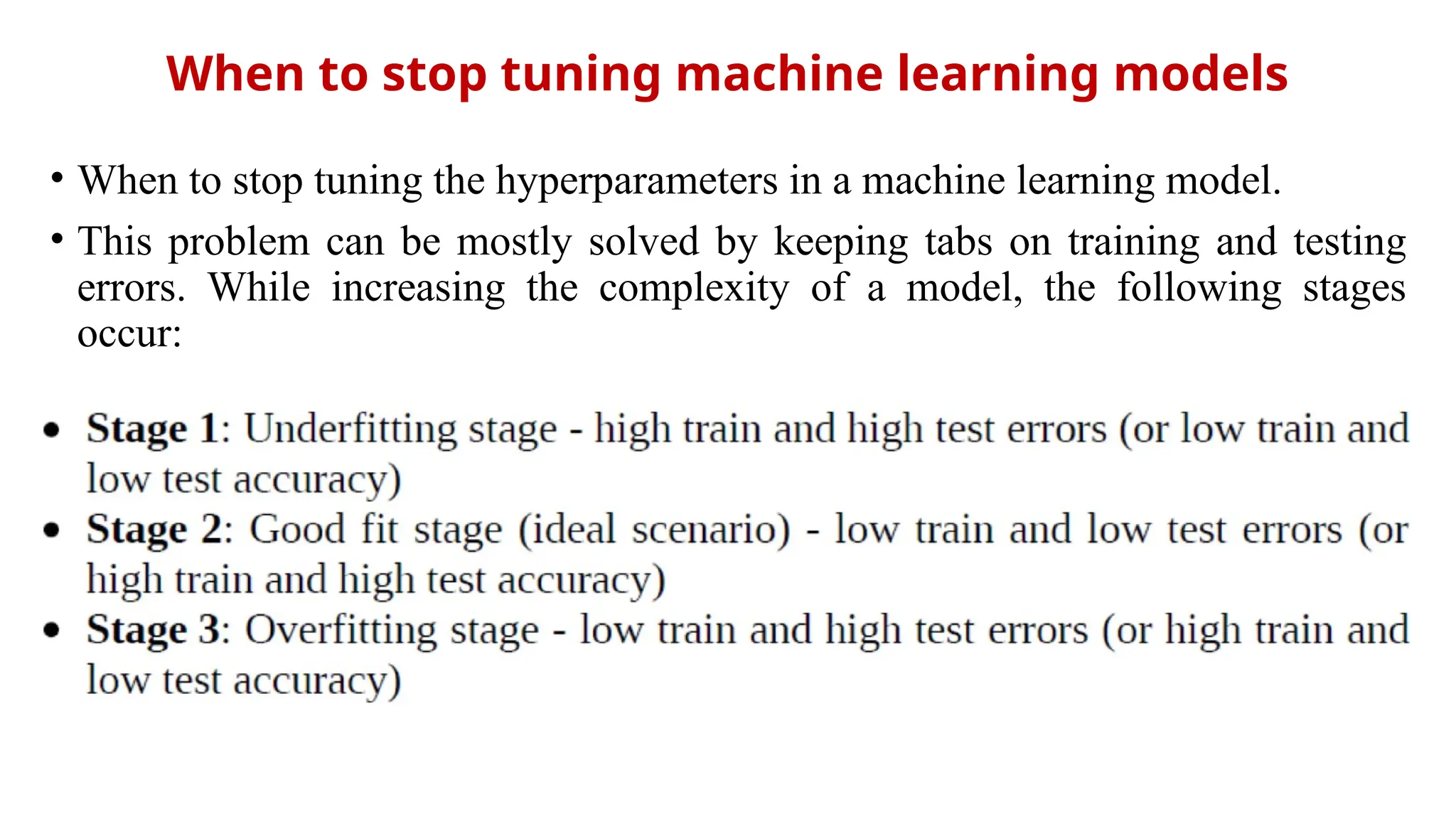 When to stop tuning machine learning models
• When to stop tuning the hyperparameters in a machine learning model.
• This problem can be mostly solved by keeping tabs on training and testing
errors. While increasing the complexity of a model, the following stages
occur:
 