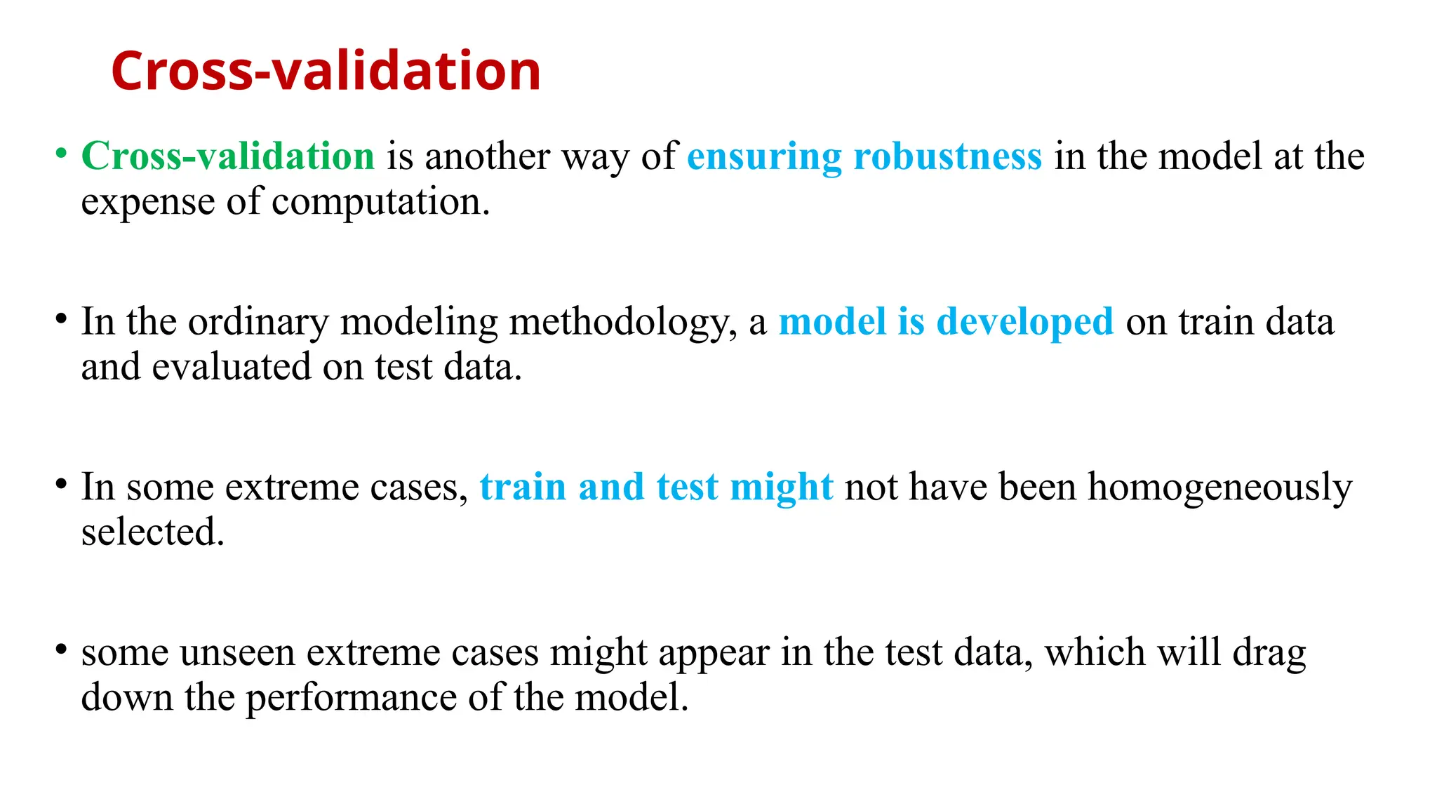 Cross-validation
• Cross-validation is another way of ensuring robustness in the model at the
expense of computation.
• In the ordinary modeling methodology, a model is developed on train data
and evaluated on test data.
• In some extreme cases, train and test might not have been homogeneously
selected.
• some unseen extreme cases might appear in the test data, which will drag
down the performance of the model.
 