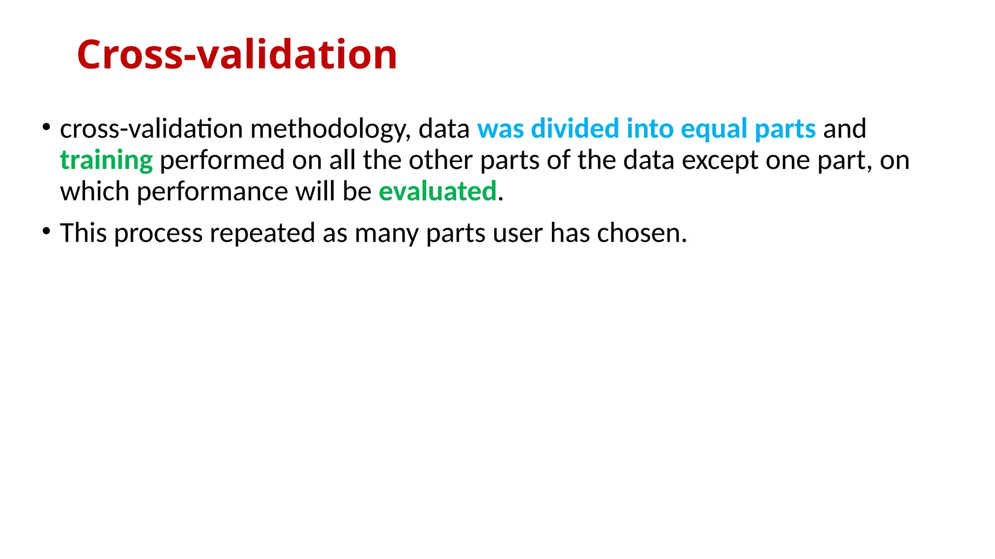 Cross-validation
• cross-validation methodology, data was divided into equal parts and
training performed on all the other parts of the data except one part, on
which performance will be evaluated.
• This process repeated as many parts user has chosen.
 