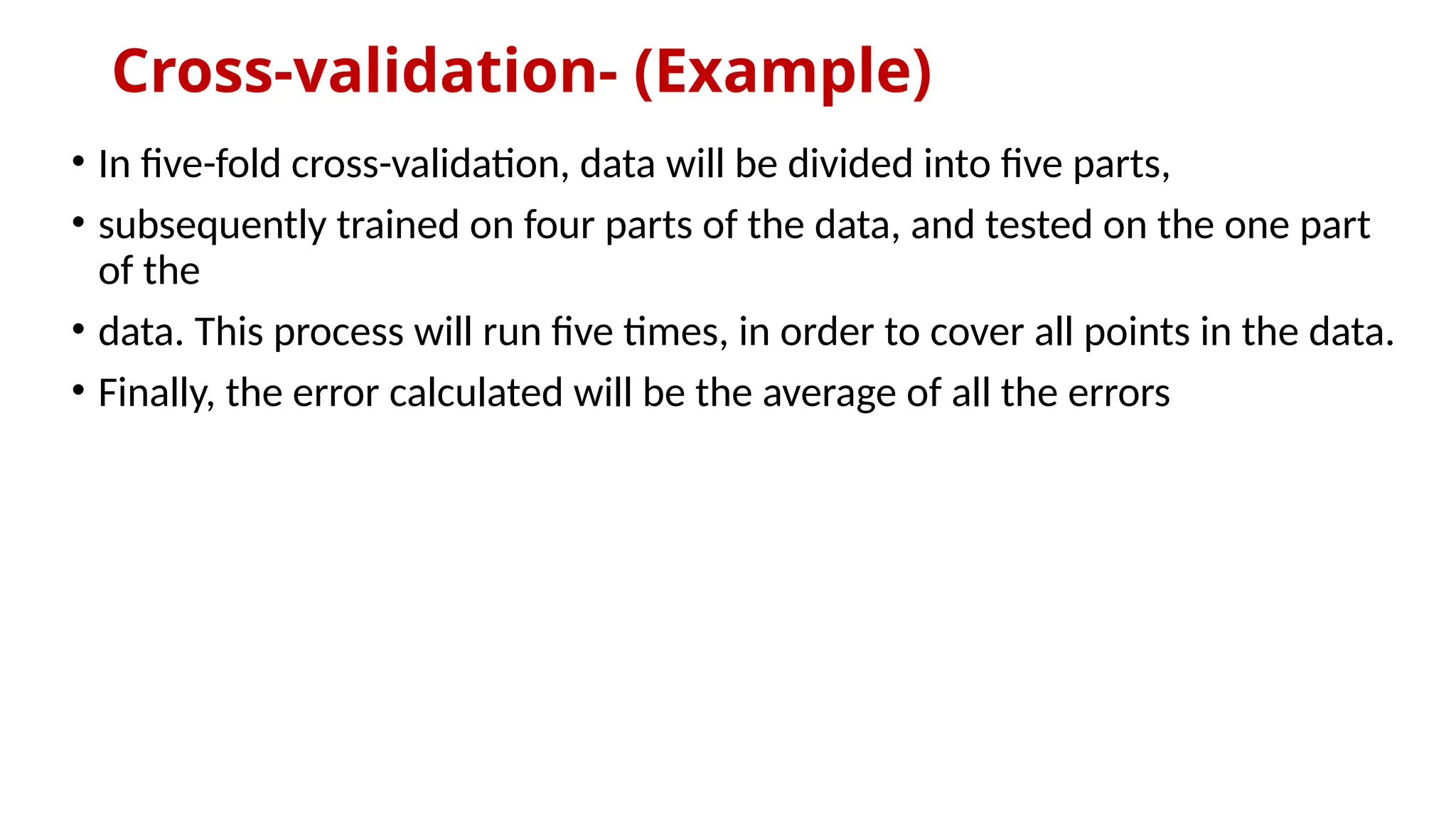Cross-validation- (Example)
• In five-fold cross-validation, data will be divided into five parts,
• subsequently trained on four parts of the data, and tested on the one part
of the
• data. This process will run five times, in order to cover all points in the data.
• Finally, the error calculated will be the average of all the errors
 