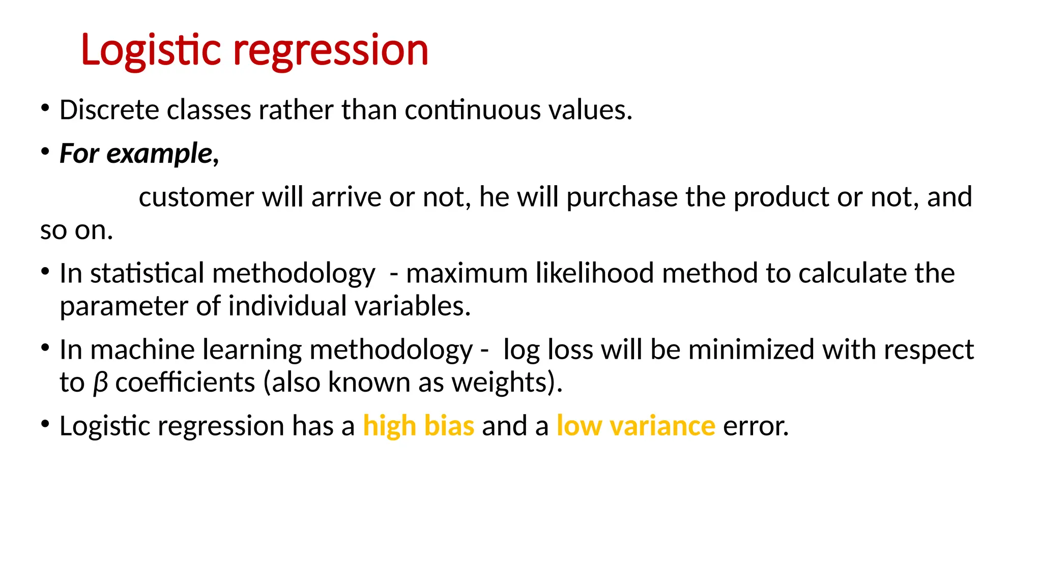 Logistic regression
• Discrete classes rather than continuous values.
• For example,
customer will arrive or not, he will purchase the product or not, and
so on.
• In statistical methodology - maximum likelihood method to calculate the
parameter of individual variables.
• In machine learning methodology - log loss will be minimized with respect
to β coefficients (also known as weights).
• Logistic regression has a high bias and a low variance error.
 