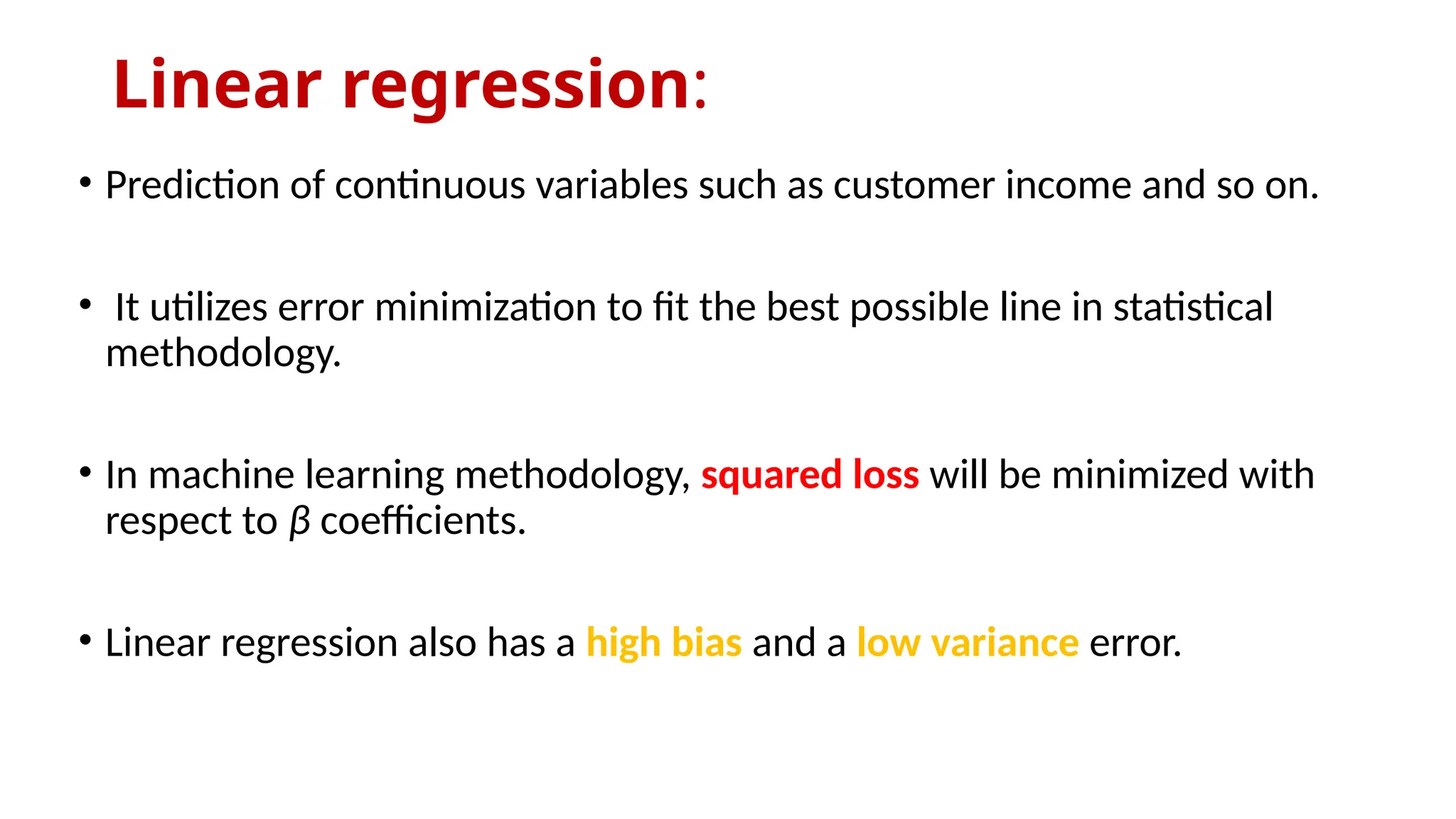 Linear regression:
• Prediction of continuous variables such as customer income and so on.
• It utilizes error minimization to fit the best possible line in statistical
methodology.
• In machine learning methodology, squared loss will be minimized with
respect to β coefficients.
• Linear regression also has a high bias and a low variance error.
 