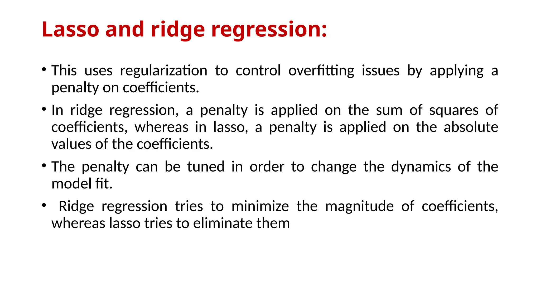 Lasso and ridge regression:
• This uses regularization to control overfitting issues by applying a
penalty on coefficients.
• In ridge regression, a penalty is applied on the sum of squares of
coefficients, whereas in lasso, a penalty is applied on the absolute
values of the coefficients.
• The penalty can be tuned in order to change the dynamics of the
model fit.
• Ridge regression tries to minimize the magnitude of coefficients,
whereas lasso tries to eliminate them
 