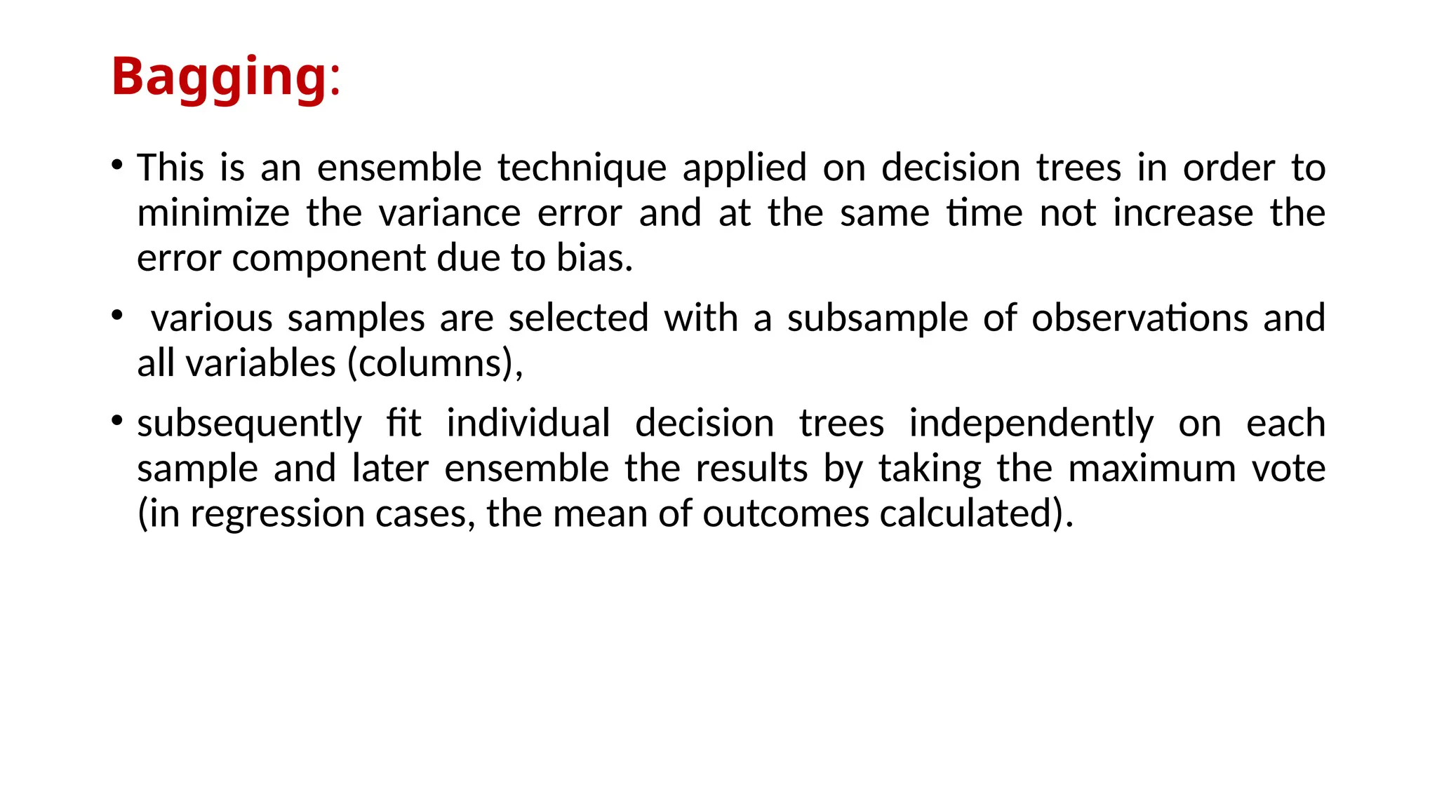 Bagging:
• This is an ensemble technique applied on decision trees in order to
minimize the variance error and at the same time not increase the
error component due to bias.
• various samples are selected with a subsample of observations and
all variables (columns),
• subsequently fit individual decision trees independently on each
sample and later ensemble the results by taking the maximum vote
(in regression cases, the mean of outcomes calculated).
 