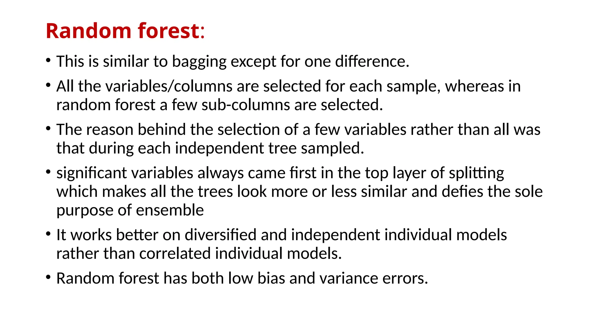 Random forest:
• This is similar to bagging except for one difference.
• All the variables/columns are selected for each sample, whereas in
random forest a few sub-columns are selected.
• The reason behind the selection of a few variables rather than all was
that during each independent tree sampled.
• significant variables always came first in the top layer of splitting
which makes all the trees look more or less similar and defies the sole
purpose of ensemble
• It works better on diversified and independent individual models
rather than correlated individual models.
• Random forest has both low bias and variance errors.
 