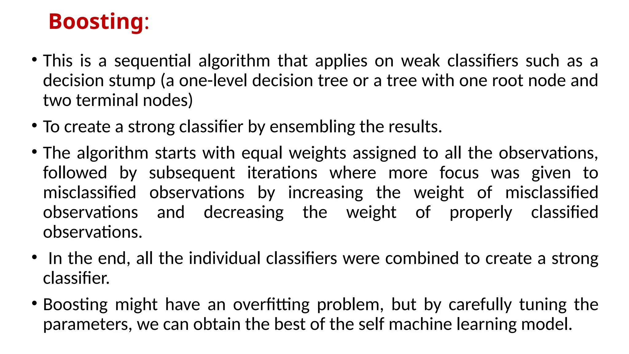 Boosting:
• This is a sequential algorithm that applies on weak classifiers such as a
decision stump (a one-level decision tree or a tree with one root node and
two terminal nodes)
• To create a strong classifier by ensembling the results.
• The algorithm starts with equal weights assigned to all the observations,
followed by subsequent iterations where more focus was given to
misclassified observations by increasing the weight of misclassified
observations and decreasing the weight of properly classified
observations.
• In the end, all the individual classifiers were combined to create a strong
classifier.
• Boosting might have an overfitting problem, but by carefully tuning the
parameters, we can obtain the best of the self machine learning model.
 