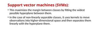 Support vector machines (SVMs):
• This maximizes the margin between classes by fitting the widest
possible hyperplane between them.
• In the case of non-linearly separable classes, it uses kernels to move
observations into higher-dimensional space and then separates them
linearly with the hyperplane there.
 