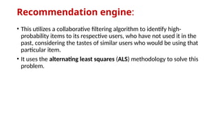 Recommendation engine:
• This utilizes a collaborative filtering algorithm to identify high-
probability items to its respective users, who have not used it in the
past, considering the tastes of similar users who would be using that
particular item.
• It uses the alternating least squares (ALS) methodology to solve this
problem.
 
