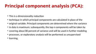 Principal component analysis (PCA):
• This is a dimensionality reduction
• technique in which principal components are calculated in place of the
• original variable. Principal components are determined where the variance
• in data is maximum; subsequently, the top n components will be taken by
• covering about 80 percent of variance and will be used in further modeling
• processes, or exploratory analysis will be performed as unsupervised
• learning.
 