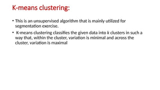 K-means clustering:
• This is an unsupervised algorithm that is mainly utilized for
segmentation exercise.
• K-means clustering classifies the given data into k clusters in such a
way that, within the cluster, variation is minimal and across the
cluster, variation is maximal
 
