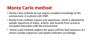 Monte Carlo method:
• Monte Carlo methods do not require complete knowledge of the
environment, in contrast with MDP.
• Monte Carlo methods require only experience, which is obtained by
sample sequences of states, actions, and rewards from actual or
simulated interaction with the environment.
• Monte Carlo methods explore the space until the final outcome of a
chosen sample sequences and update estimates accordingly.
 