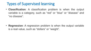 Types of Supervised learning
• Classification: A classification problem is when the output
variable is a category, such as “red” or “blue” or “disease” and
“no disease”.
• Regression: A regression problem is when the output variable
is a real value, such as “dollars” or “weight”.
 