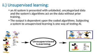 ii.) Unsupervised learning:
• an AI system is presented with unlabeled, uncategorized data
and the system’s algorithms act on the data without prior
training.
• The output is dependent upon the coded algorithms. Subjecting
a system to unsupervised learning is one way of testing AI.
 