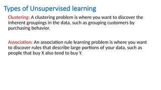 Types of Unsupervised learning
Clustering: A clustering problem is where you want to discover the
inherent groupings in the data, such as grouping customers by
purchasing behavior.
Association: An association rule learning problem is where you want
to discover rules that describe large portions of your data, such as
people that buy X also tend to buy Y.
 