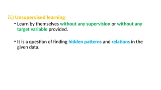 ii.) Unsupervised learning:
• Learn by themselves without any supervision or without any
target variable provided.
• It is a question of finding hidden patterns and relations in the
given data.
 