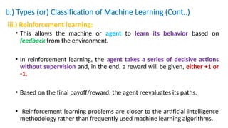 b.) Types (or) Classification of Machine Learning (Cont..)
iii.) Reinforcement learning:
• This allows the machine or agent to learn its behavior based on
feedback from the environment.
• In reinforcement learning, the agent takes a series of decisive actions
without supervision and, in the end, a reward will be given, either +1 or
-1.
• Based on the final payoff/reward, the agent reevaluates its paths.
• Reinforcement learning problems are closer to the artificial intelligence
methodology rather than frequently used machine learning algorithms.
 