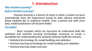 1. Introduction
Why Machine Learning?
Define Machine Learning?
Machine learning is a branch of study in which a model can learn
automatically from the experiences based on data without exclusively
being modeled like in statistical models. Over a period and with more
data, model predictions will become better.
TO LEARN?
- Basic concepts which are necessary to understand both the
statistical and machine learning terminology necessary to create a
foundation for understanding the similarity between both the streams.
• Statistical terminology for model building and validation
• Machine learning terminology for model building and validation
• Machine learning model overview
 