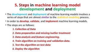 5. Steps in machine learning model
development and deployment
• The development and deployment of machine learning models involves a
series of steps that are almost similar to the statistical modeling process.
• In order to develop, validate, and implement machine learning models.
• The steps are as follows:
1. Collection of Data
2. Data preparation and missing/outlier treatment
3. Data analysis and feature engineering.
4. Train algorithm on training and validation data.
5. Test the algorithm on test data
6. Deploy the algorithm
 