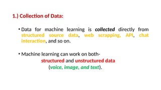 1.) Collection of Data:
• Data for machine learning is collected directly from
structured source data, web scrapping, API, chat
interaction, and so on.
• Machine learning can work on both-
structured and unstructured data
(voice, image, and text).
 