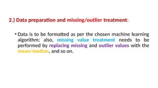 2.) Data preparation and missing/outlier treatment:
• Data is to be formatted as per the chosen machine learning
algorithm; also, missing value treatment needs to be
performed by replacing missing and outlier values with the
mean/median, and so on.
 