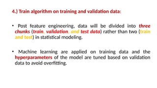 4.) Train algorithm on training and validation data:
• Post feature engineering, data will be divided into three
chunks (train, validation, and test data) rather than two (train
and test) in statistical modeling.
• Machine learning are applied on training data and the
hyperparameters of the model are tuned based on validation
data to avoid overfitting.
 