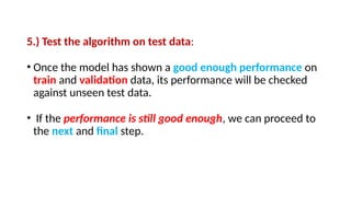 5.) Test the algorithm on test data:
• Once the model has shown a good enough performance on
train and validation data, its performance will be checked
against unseen test data.
• If the performance is still good enough, we can proceed to
the next and final step.
 