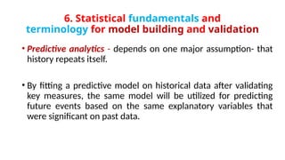 6. Statistical fundamentals and
terminology for model building and validation
• Predictive analytics - depends on one major assumption- that
history repeats itself.
• By fitting a predictive model on historical data after validating
key measures, the same model will be utilized for predicting
future events based on the same explanatory variables that
were significant on past data.
 