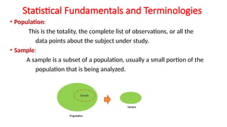 Statistical Fundamentals and Terminologies
• Population:
This is the totality, the complete list of observations, or all the
data points about the subject under study.
• Sample:
A sample is a subset of a population, usually a small portion of the
population that is being analyzed.
 