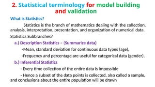 2. Statistical terminology for model building
and validation
What is Statistics?
Statistics is the branch of mathematics dealing with the collection,
analysis, interpretation, presentation, and organization of numerical data.
Statistics Subbranches?
a.) Description Statistics – (Summarize data)
-Mean, standard deviation for continuous data types (age),
-Frequency and percentage are useful for categorical data (gender).
b.) Inferential Statistics
- Every time collection of the entire data is impossible
- Hence a subset of the data points is collected, also called a sample,
and conclusions about the entire population will be drawn
 