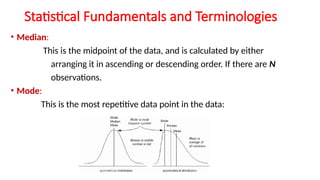 Statistical Fundamentals and Terminologies
• Median:
This is the midpoint of the data, and is calculated by either
arranging it in ascending or descending order. If there are N
observations.
• Mode:
This is the most repetitive data point in the data:
 