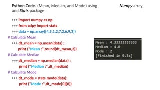 Python Code- (Mean, Median, and Mode) using Numpy array
and Stats package
>>> import numpy as np
>>> from scipy import stats
>>> data = np.array([4,5,1,2,7,2,6,9,3])
# Calculate Mean
>>> dt_mean = np.mean(data) ;
print ("Mean :",round(dt_mean,2))
# Calculate Median
>>> dt_median = np.median(data) ;
print ("Median :",dt_median)
# Calculate Mode
>>> dt_mode = stats.mode(data);
print ("Mode :",dt_mode[0][0])
 