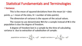 Statistical Fundamentals and Terminologies
• Variance:
This is the mean of squared deviations from the mean (xi = data
points, μ = mean of the data, N = number of data points).
The dimension of variance is the square of the actual values.
The reason to use denominator N-1 for a sample instead of N in the
population is due the degree of freedom.
1 degree of freedom lost in a sample by the time of calculating
variance is due to extraction of substitution of sample:
 