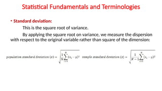 Statistical Fundamentals and Terminologies
• Standard deviation:
This is the square root of variance.
By applying the square root on variance, we measure the dispersion
with respect to the original variable rather than square of the dimension:
 