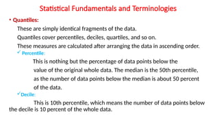Statistical Fundamentals and Terminologies
• Quantiles:
These are simply identical fragments of the data.
Quantiles cover percentiles, deciles, quartiles, and so on.
These measures are calculated after arranging the data in ascending order.
 Percentile:
This is nothing but the percentage of data points below the
value of the original whole data. The median is the 50th percentile,
as the number of data points below the median is about 50 percent
of the data.
Decile:
This is 10th percentile, which means the number of data points below
the decile is 10 percent of the whole data.
 
