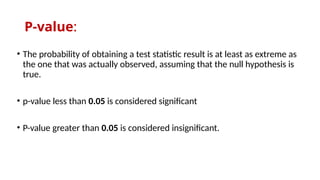 P-value:
• The probability of obtaining a test statistic result is at least as extreme as
the one that was actually observed, assuming that the null hypothesis is
true.
• p-value less than 0.05 is considered significant
• P-value greater than 0.05 is considered insignificant.
 